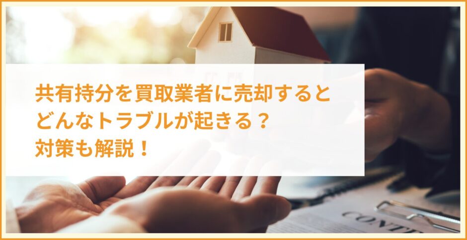 共有持分を買取業者に売却するとどんなトラブルが起きる？対策も解説！